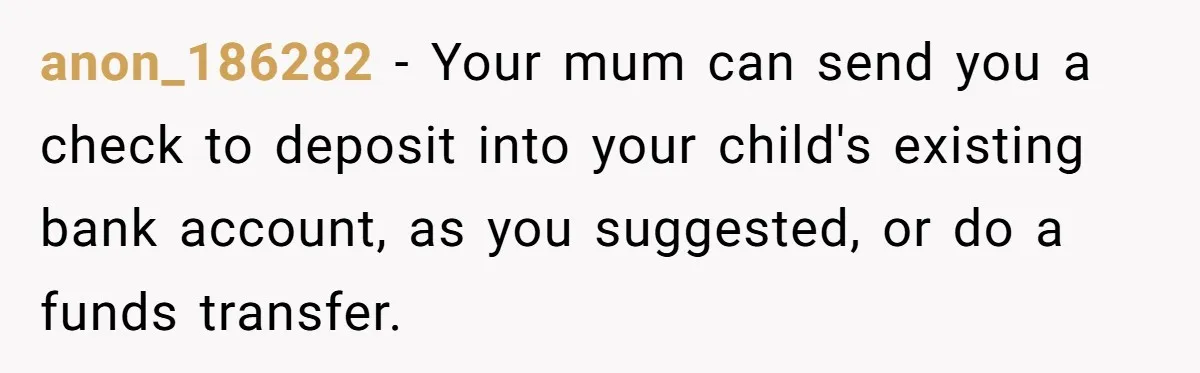 anon_186282 − Your mum can send you a check to deposit into your child's existing bank account, as you suggested, or do a funds transfer.