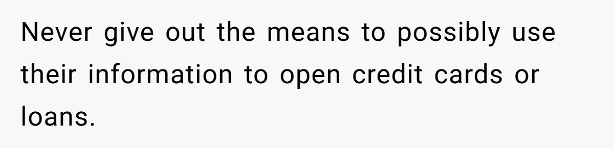 Never give out the means to possibly use their information to open credit cards or loans.