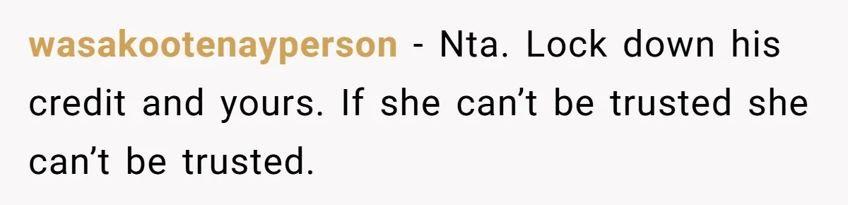 wasakootenayperson − Nta. Lock down his credit and yours. If she can’t be trusted she can’t be trusted.