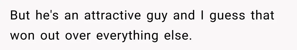 But he's an attractive guy and I guess that won out over everything else.