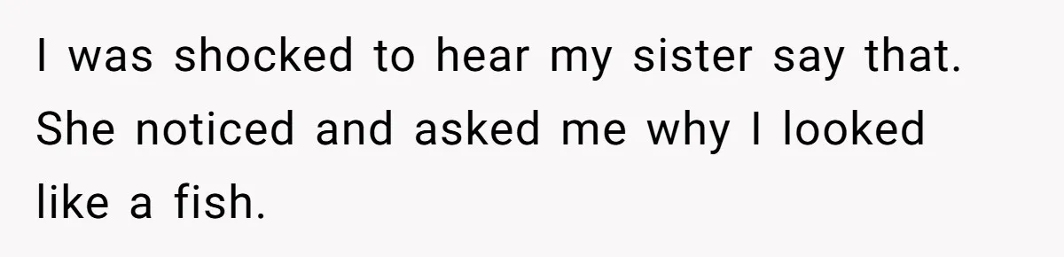 I was shocked to hear my sister say that. She noticed and asked me why I looked like a fish.