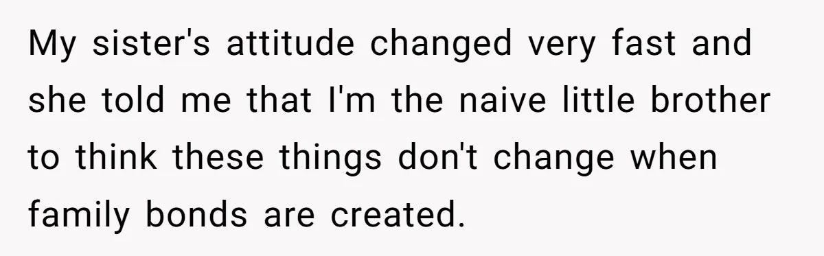 My sister's attitude changed very fast and she told me that I'm the naive little brother to think these things don't change when family bonds are created.