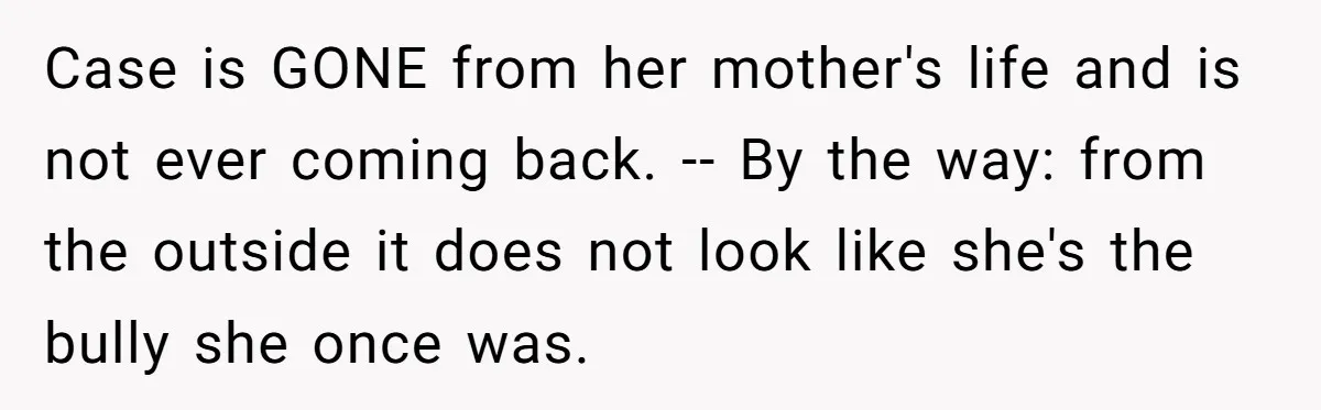Case is GONE from her mother's life and is not ever coming back. -- By the way: from the outside it does not look like she's the bully she once...