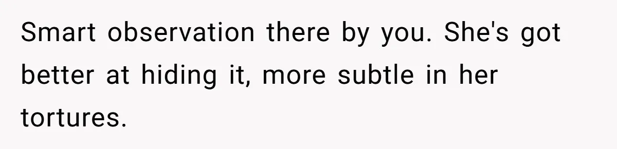 Smart observation there by you. She's got better at hiding it, more subtle in her tortures.