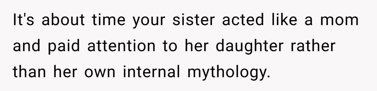 It's about time your sister acted like a mom and paid attention to her daughter rather than her own internal mythology.