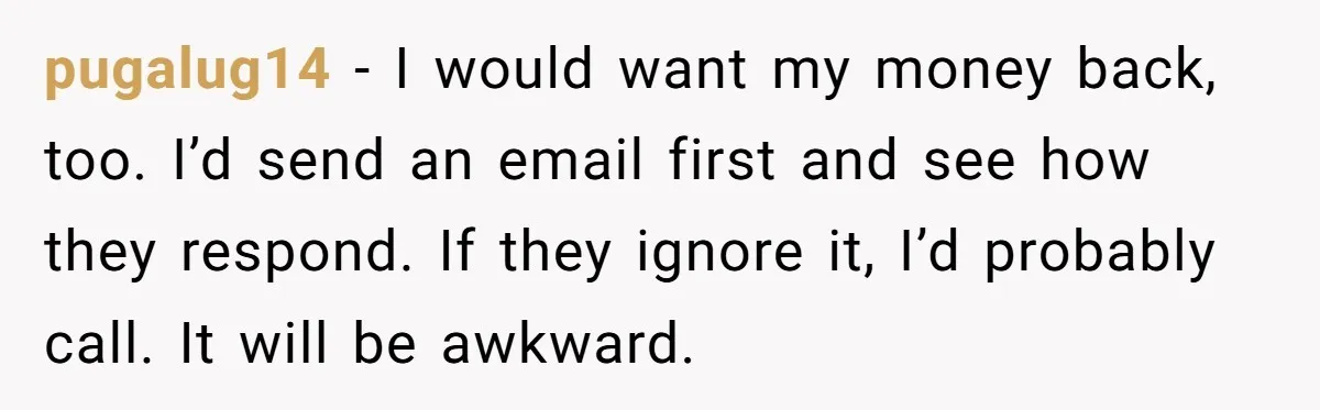 pugalug14 − I would want my money back, too. I’d send an email first and see how they respond. If they ignore it, I’d probably call. It will be awkward.