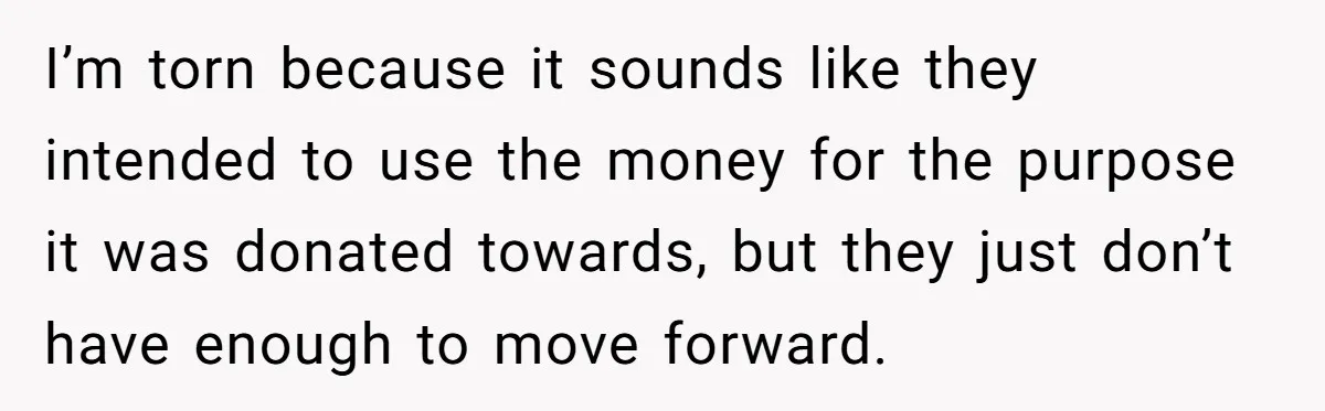 I’m torn because it sounds like they intended to use the money for the purpose it was donated towards, but they just don’t have enough to move forward.