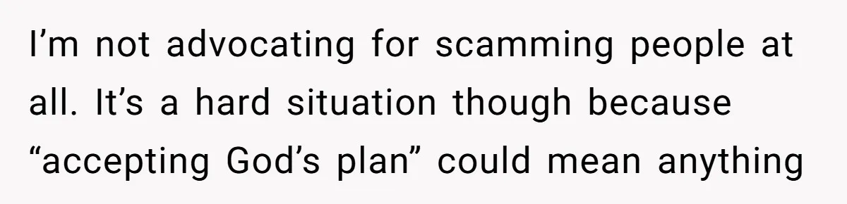 I’m not advocating for scamming people at all. It’s a hard situation though because “accepting God’s plan” could mean anything