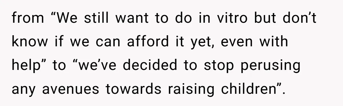 from “We still want to do in vitro but don’t know if we can afford it yet, even with help” to “we’ve decided to stop perusing any avenues towards raising...
