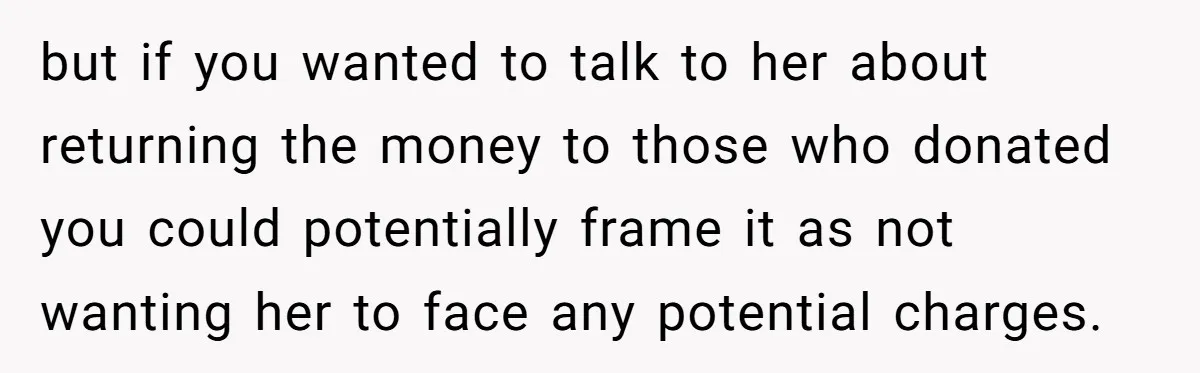 but if you wanted to talk to her about returning the money to those who donated you could potentially frame it as not wanting her to face any potential charges.
