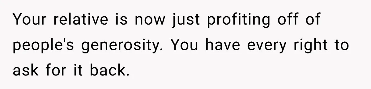 Your relative is now just profiting off of people's generosity. You have every right to ask for it back.