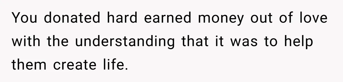 You donated hard earned money out of love with the understanding that it was to help them create life.