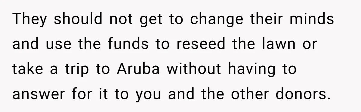 They should not get to change their minds and use the funds to reseed the lawn or take a trip to Aruba without having to answer for it to you...