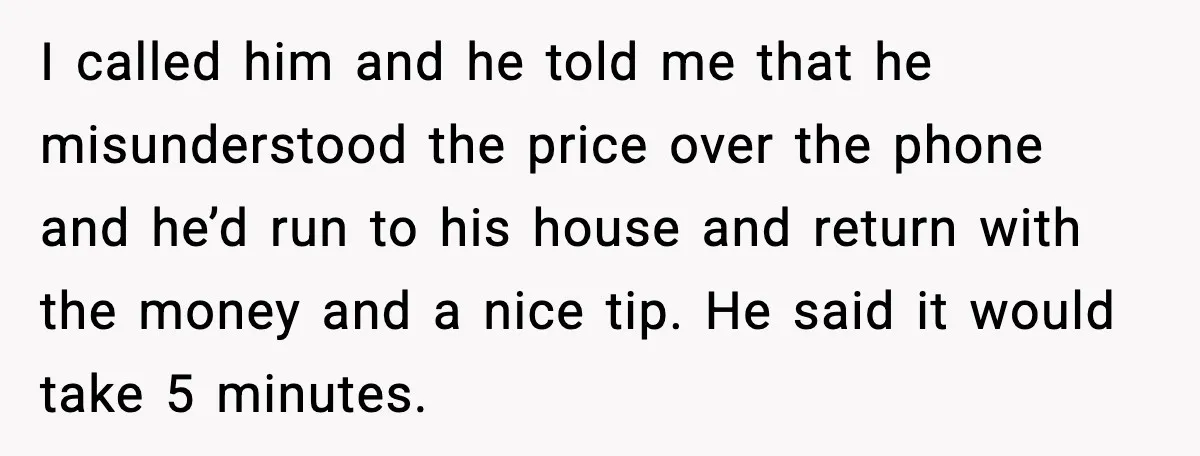 Pizza Delivery Guy Keeps Calling Customer Over $7 Owed I called him and he told me that he misunderstood the price over the phone and he’d run to his house and return with the money and a nice tip....