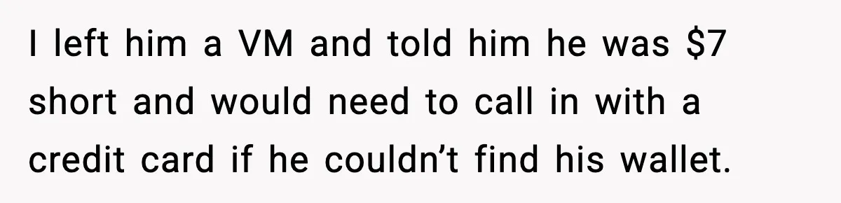 Pizza Delivery Guy Keeps Calling Customer Over $7 Owed I left him a VM and told him he was $7 short and would need to call in with a credit card if he couldn’t find his wallet.