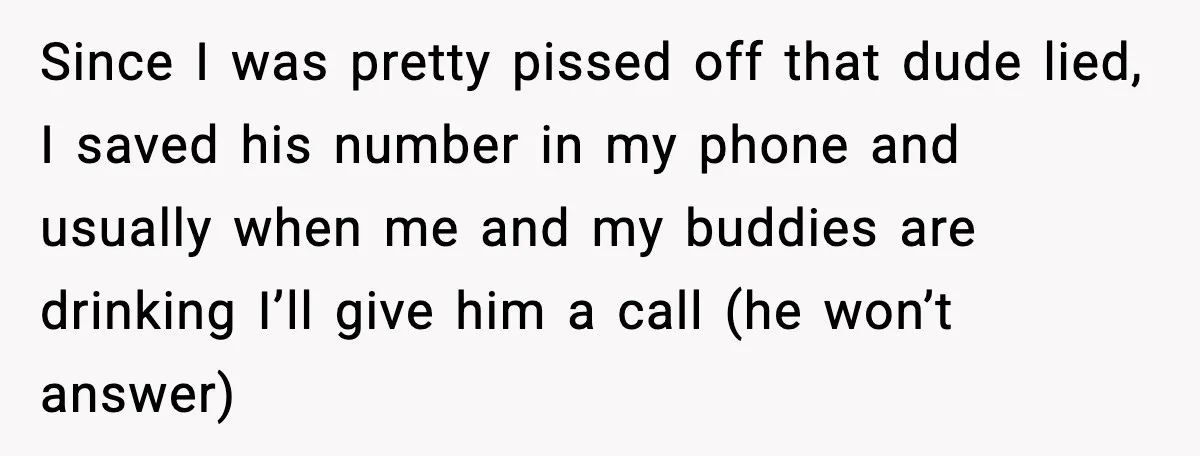 Pizza Delivery Guy Keeps Calling Customer Over $7 Owed Since I was pretty pissed off that dude lied, I saved his number in my phone and usually when me and my buddies are drinking I’ll give him a call...