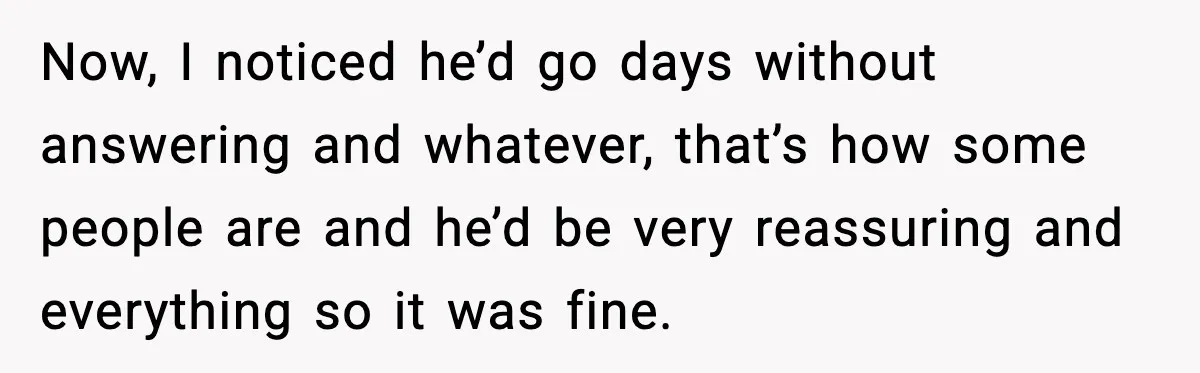 Woman Googles Her Date and Finds a Shocking Criminal Past Now, I noticed he’d go days without answering and whatever, that’s how some people are and he’d be very reassuring and everything so it was fine.