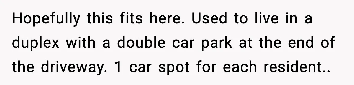 Hopefully this fits here. Used to live in a duplex with a double car park at the end of the driveway. 1 car spot for each resident..