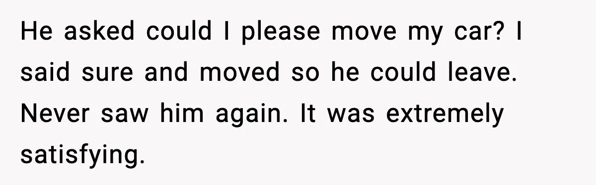 He asked could I please move my car? I said sure and moved so he could leave. Never saw him again. It was extremely satisfying.