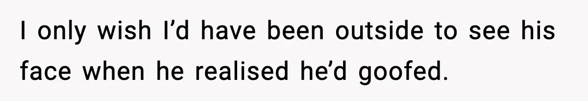 I only wish I’d have been outside to see his face when he realised he’d goofed.