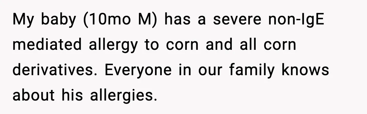 Woman Furious After Aunt Feeds Allergic Baby Behind Parents’ Back My baby (10mo M) has a severe non-IgE mediated allergy to corn and all corn derivatives. Everyone in our family knows about his allergies.