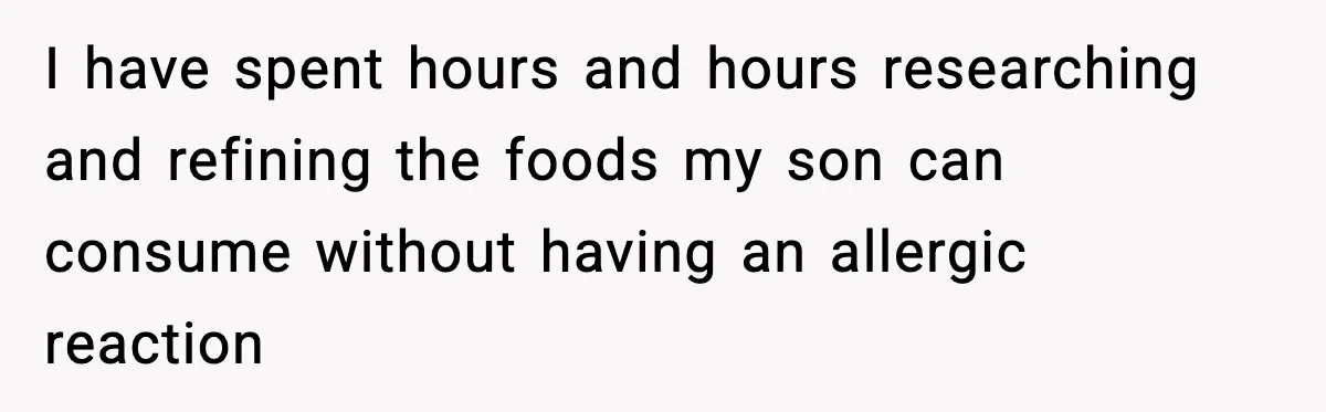 Woman Furious After Aunt Feeds Allergic Baby Behind Parents’ Back I have spent hours and hours researching and refining the foods my son can consume without having an allergic reaction