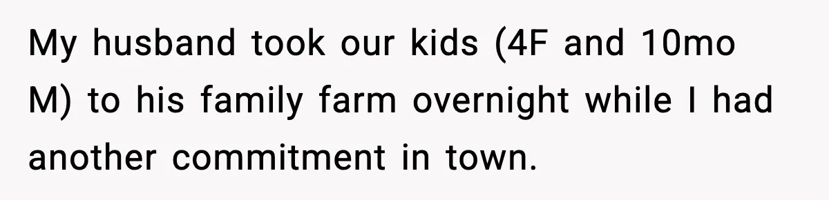 Woman Furious After Aunt Feeds Allergic Baby Behind Parents’ Back My husband took our kids (4F and 10mo M) to his family farm overnight while I had another commitment in town.