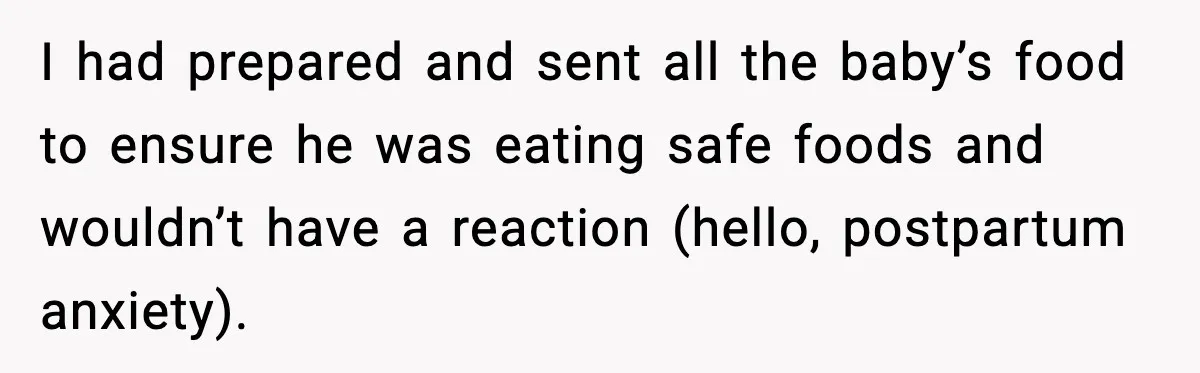 Woman Furious After Aunt Feeds Allergic Baby Behind Parents’ Back I had prepared and sent all the baby’s food to ensure he was eating safe foods and wouldn’t have a reaction (hello, postpartum anxiety).
