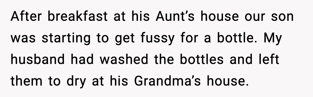 Woman Furious After Aunt Feeds Allergic Baby Behind Parents’ Back After breakfast at his Aunt’s house our son was starting to get fussy for a bottle. My husband had washed the bottles and left them to dry at his Grandma’s...
