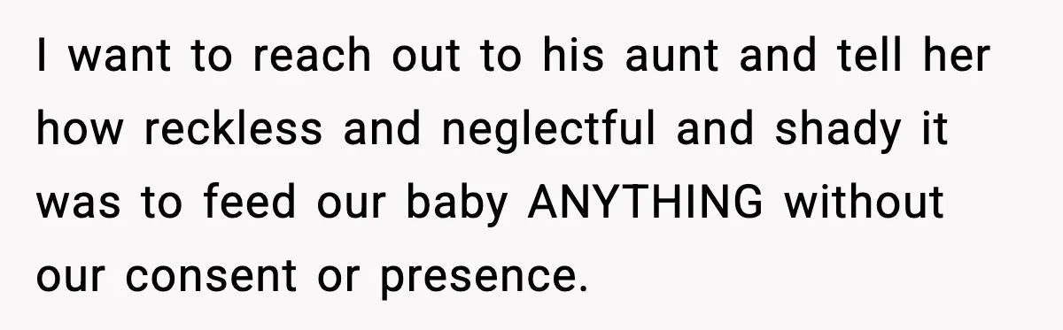 Woman Furious After Aunt Feeds Allergic Baby Behind Parents’ Back I want to reach out to his aunt and tell her how reckless and neglectful and shady it was to feed our baby ANYTHING without our consent or presence.
