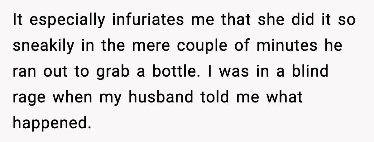 Woman Furious After Aunt Feeds Allergic Baby Behind Parents’ Back It especially infuriates me that she did it so sneakily in the mere couple of minutes he ran out to grab a bottle. I was in a blind rage when...