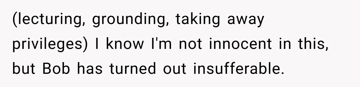 Father Tells Son He’ll Inherit The Family Business, But Secretly Plans To Give It To Daughter-In-Law (lecturing, grounding, taking away privileges) I know I'm not innocent in this, but Bob has turned out insufferable.