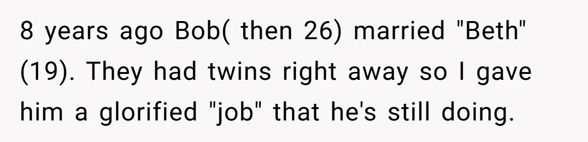 Father Tells Son He’ll Inherit The Family Business, But Secretly Plans To Give It To Daughter-In-Law 8 years ago Bob( then 26) married "Beth"(19). They had twins right away so I gave him a glorified "job" that he's still doing.