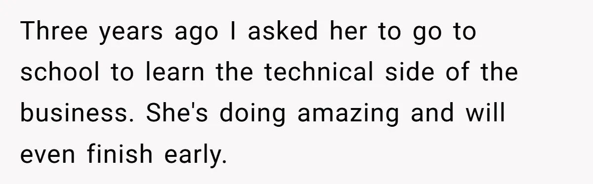 Father Tells Son He’ll Inherit The Family Business, But Secretly Plans To Give It To Daughter-In-Law Three years ago I asked her to go to school to learn the technical side of the business. She's doing amazing and will even finish early.