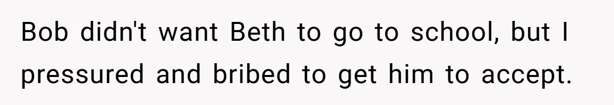 Father Tells Son He’ll Inherit The Family Business, But Secretly Plans To Give It To Daughter-In-Law Bob didn't want Beth to go to school, but I pressured and bribed to get him to accept.