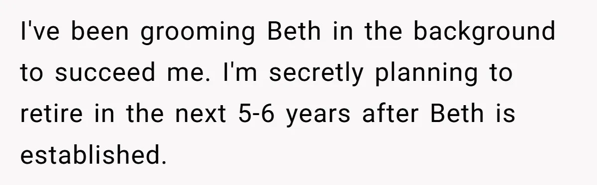 Father Tells Son He’ll Inherit The Family Business, But Secretly Plans To Give It To Daughter-In-Law I've been grooming Beth in the background to succeed me. I'm secretly planning to retire in the next 5-6 years after Beth is established.