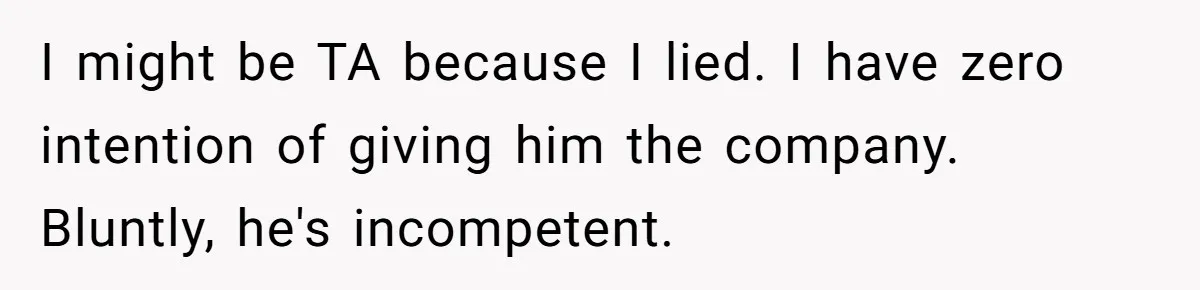 Father Tells Son He’ll Inherit The Family Business, But Secretly Plans To Give It To Daughter-In-Law I might be TA because I lied. I have zero intention of giving him the company. Bluntly, he's incompetent.