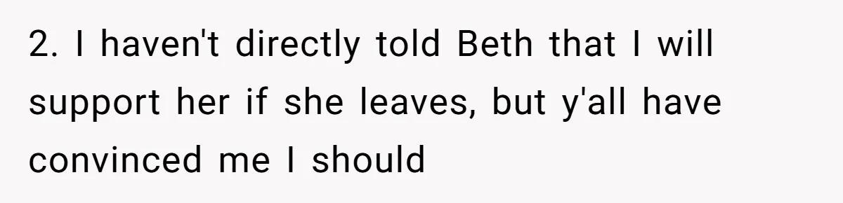 Father Tells Son He’ll Inherit The Family Business, But Secretly Plans To Give It To Daughter-In-Law 2. I haven't directly told Beth that I will support her if she leaves, but y'all have convinced me I should