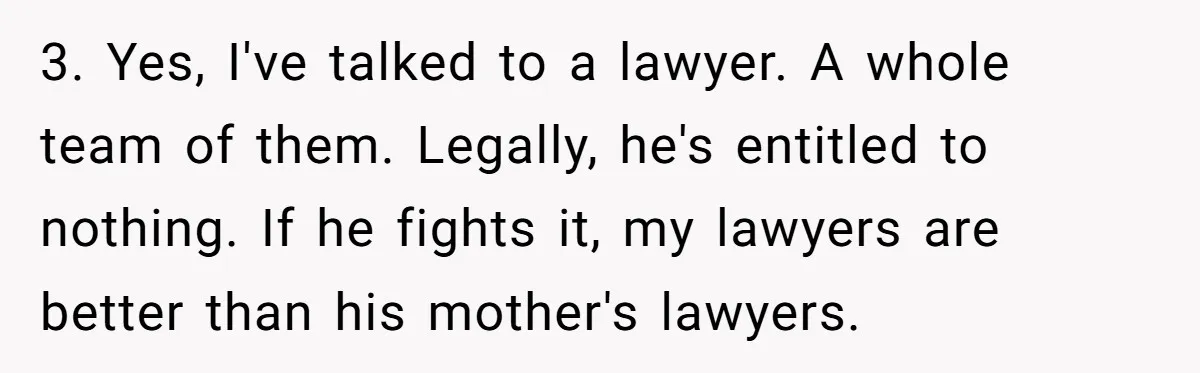 Father Tells Son He’ll Inherit The Family Business, But Secretly Plans To Give It To Daughter-In-Law 3. Yes, I've talked to a lawyer. A whole team of them. Legally, he's entitled to nothing. If he fights it, my lawyers are better than his mother's lawyers.