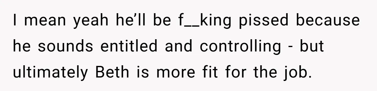 Father Tells Son He’ll Inherit The Family Business, But Secretly Plans To Give It To Daughter-In-Law I mean yeah he’ll be f__king pissed because he sounds entitled and controlling - but ultimately Beth is more fit for the job.