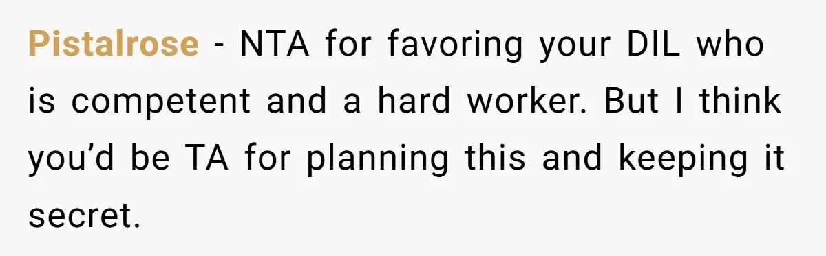 Father Tells Son He’ll Inherit The Family Business, But Secretly Plans To Give It To Daughter-In-Law Pistalrose − NTA for favoring your DIL who is competent and a hard worker. But I think you’d be TA for planning this and keeping it secret.