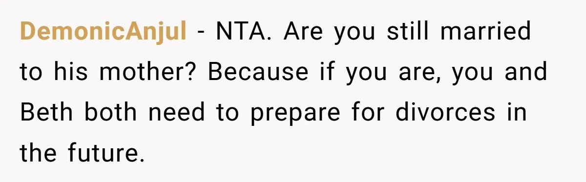 Father Tells Son He’ll Inherit The Family Business, But Secretly Plans To Give It To Daughter-In-Law DemonicAnjul − NTA. Are you still married to his mother? Because if you are, you and Beth both need to prepare for divorces in the future.