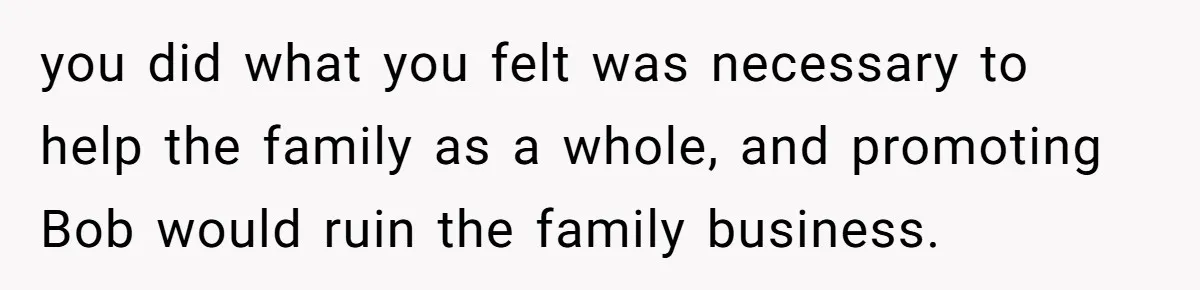 Father Tells Son He’ll Inherit The Family Business, But Secretly Plans To Give It To Daughter-In-Law you did what you felt was necessary to help the family as a whole, and promoting Bob would ruin the family business.