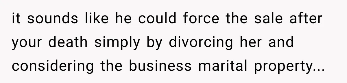 Father Tells Son He’ll Inherit The Family Business, But Secretly Plans To Give It To Daughter-In-Law it sounds like he could force the sale after your death simply by divorcing her and considering the business marital property...