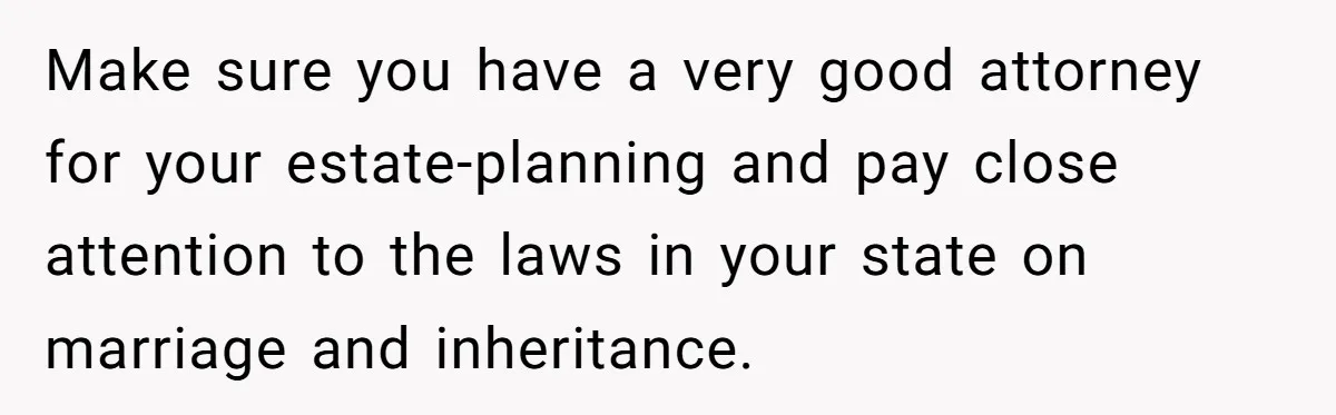 Father Tells Son He’ll Inherit The Family Business, But Secretly Plans To Give It To Daughter-In-Law Make sure you have a very good attorney for your estate-planning and pay close attention to the laws in your state on marriage and inheritance.