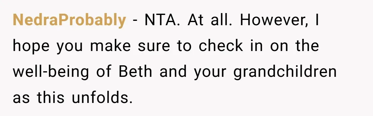 Father Tells Son He’ll Inherit The Family Business, But Secretly Plans To Give It To Daughter-In-Law NedraProbably − NTA. At all. However, I hope you make sure to check in on the well-being of Beth and your grandchildren as this unfolds.