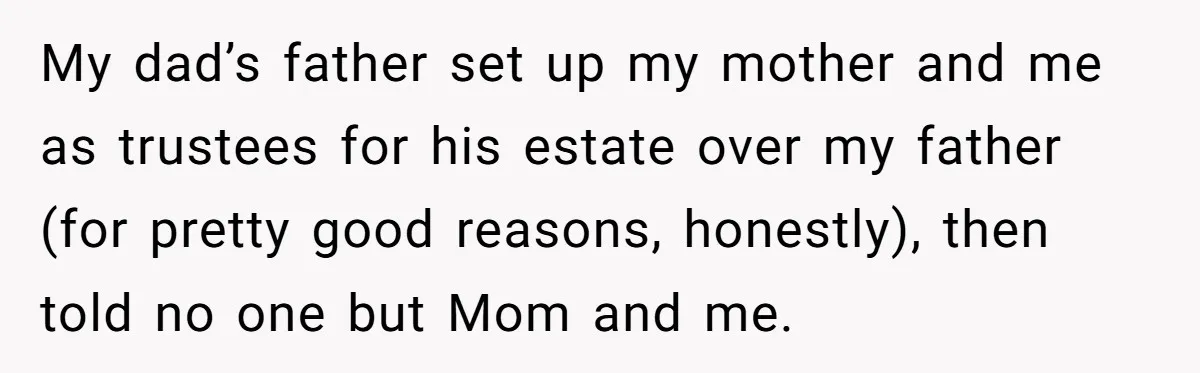 Father Tells Son He’ll Inherit The Family Business, But Secretly Plans To Give It To Daughter-In-Law My dad’s father set up my mother and me as trustees for his estate over my father (for pretty good reasons, honestly), then told no one but Mom and me.