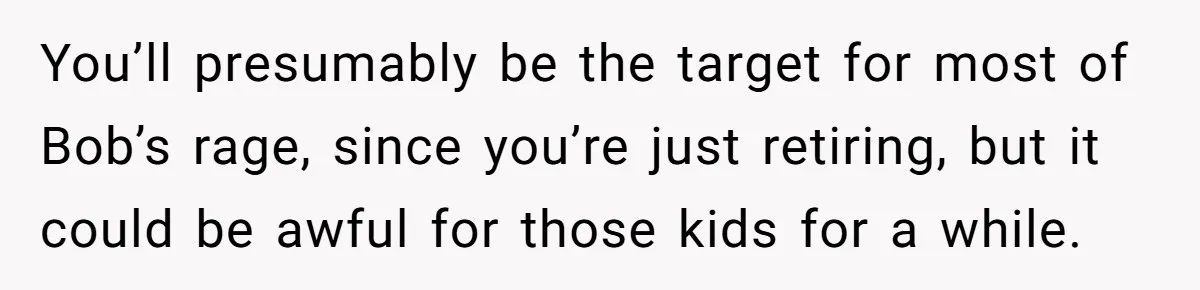 Father Tells Son He’ll Inherit The Family Business, But Secretly Plans To Give It To Daughter-In-Law You’ll presumably be the target for most of Bob’s rage, since you’re just retiring, but it could be awful for those kids for a while.