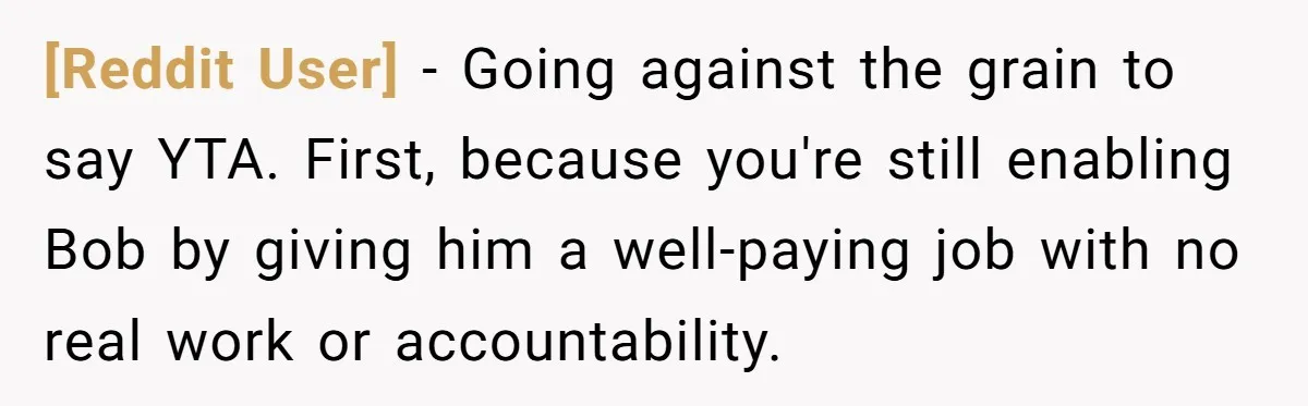 [Reddit User] − Going against the grain to say YTA. First, because you're still enabling Bob by giving him a well-paying job with no real work or accountability.
