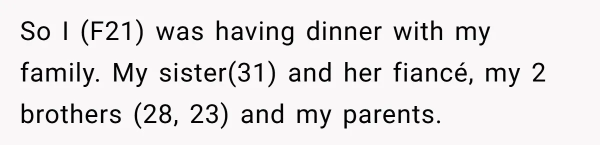 Family Dinner Turns Into Chaos When Woman Exposes Sister’s Smartness Claims So I (F21) was having dinner with my family. My sister(31) and her fiancé, my 2 brothers (28, 23) and my parents.